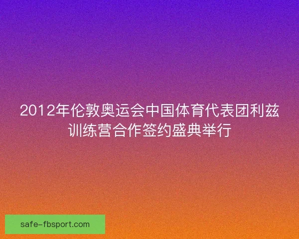 2012年伦敦奥运会中国体育代表团利兹训练营合作签约盛典举行