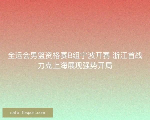 全运会男篮资格赛B组宁波开赛 浙江首战力克上海展现强势开局