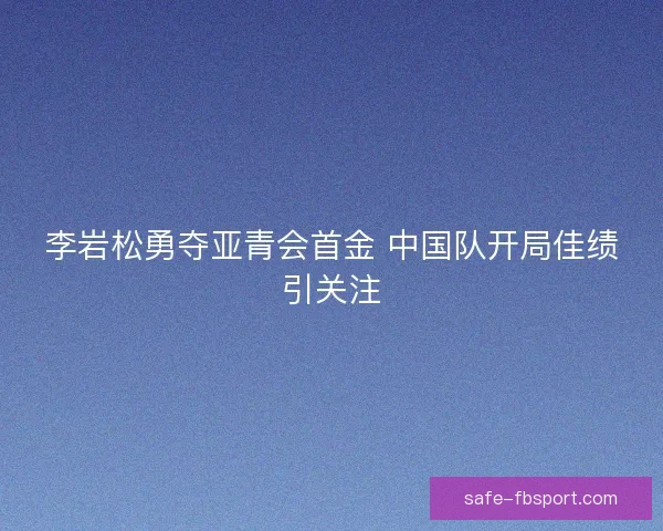 李岩松勇夺亚青会首金 中国队开局佳绩引关注