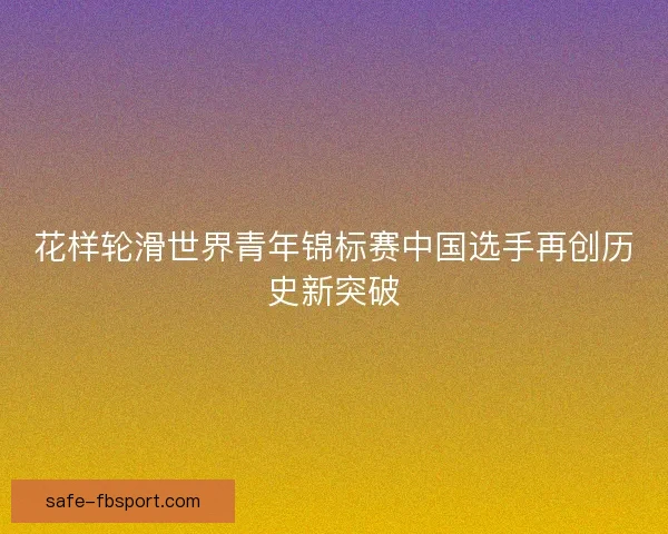 花样轮滑世界青年锦标赛中国选手再创历史新突破