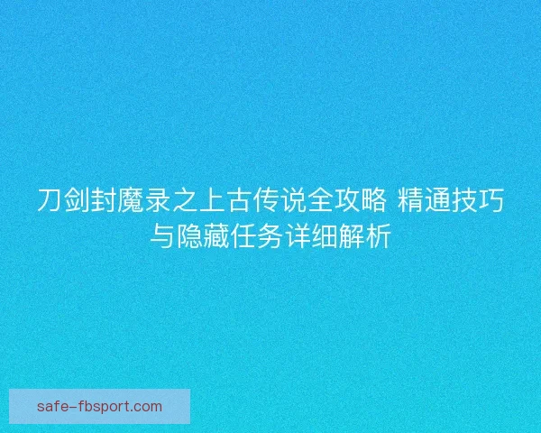刀剑封魔录之上古传说全攻略 精通技巧与隐藏任务详细解析