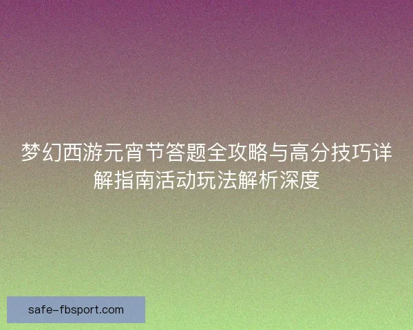 梦幻西游元宵节答题全攻略与高分技巧详解指南活动玩法解析深度