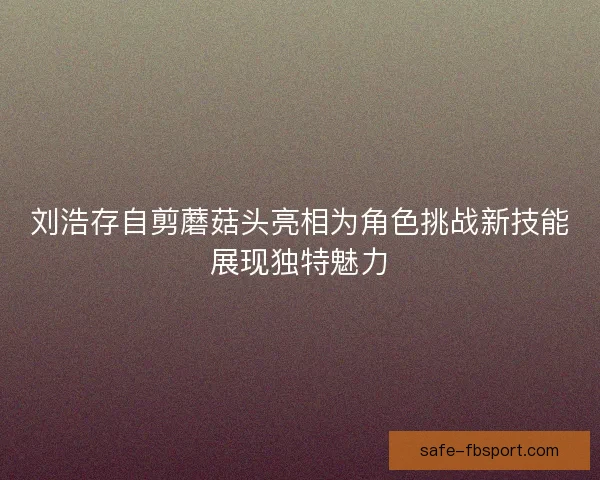 刘浩存自剪蘑菇头亮相为角色挑战新技能展现独特魅力